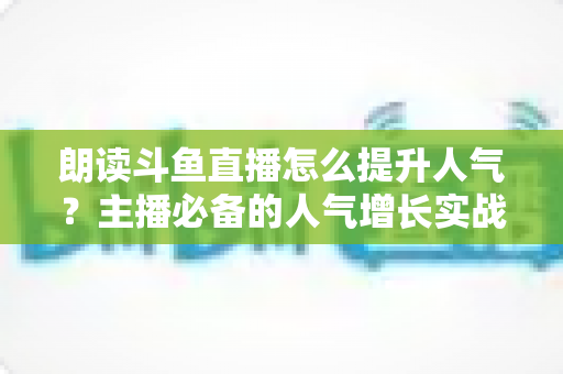 朗读斗鱼直播怎么提升人气?主播必备的人气增长实战全攻略 朗读斗鱼直播怎么提升人气?主播必备的人气增长实战全攻略