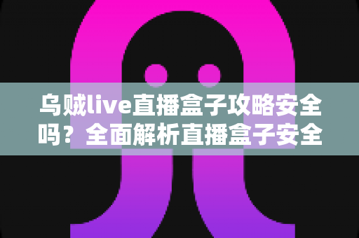 乌贼live直播盒子攻略安全吗?全面解析直播盒子安全性、使用风险与实用避坑指南 乌贼live直播盒子攻略安全吗?全面解析直播盒子安全性、使用风险与实用避坑指南