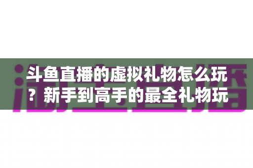 斗鱼直播的虚拟礼物怎么玩?新手到高手的最全礼物玩法攻略与消费指南 斗鱼直播的虚拟礼物怎么玩?新手到高手的最全礼物玩法攻略与消费指南