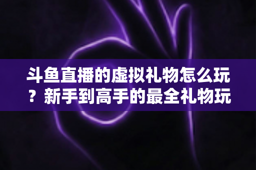 斗鱼直播的虚拟礼物怎么玩?新手到高手的最全礼物玩法攻略与消费指南 斗鱼直播的虚拟礼物怎么玩?新手到高手的最全礼物玩法攻略与消费指南