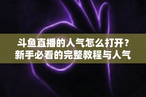 斗鱼直播的人气怎么打开?新手必看的完整教程与人气提升秘籍 斗鱼直播的人气怎么打开?新手必看的完整教程与人气提升秘籍