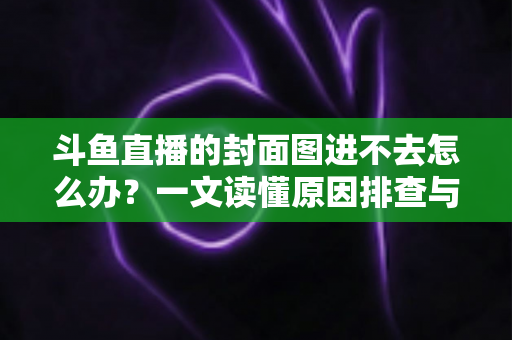 斗鱼直播的封面图进不去怎么办？一文读懂原因排查与实用解决方案