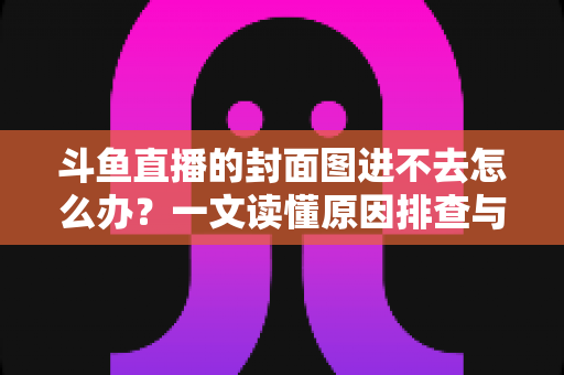 斗鱼直播的封面图进不去怎么办？一文读懂原因排查与实用解决方案