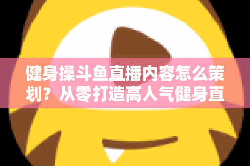 健身操斗鱼直播内容怎么策划?从零打造高人气健身直播间的完整方案 健身操斗鱼直播内容怎么策划?从零打造高人气健身直播间的完整方案