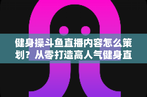 健身操斗鱼直播内容怎么策划？从零打造高人气健身直播间的完整方案