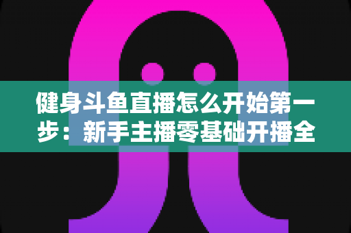 健身斗鱼直播怎么开始第一步:新手主播零基础开播全流程实战指南 健身斗鱼直播怎么开始第一步:新手主播零基础开播全流程实战指南
