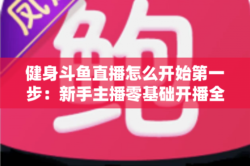 健身斗鱼直播怎么开始第一步:新手主播零基础开播全流程实战指南 健身斗鱼直播怎么开始第一步:新手主播零基础开播全流程实战指南