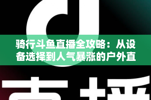 骑行斗鱼直播全攻略：从设备选择到人气暴涨的户外直播实战指南