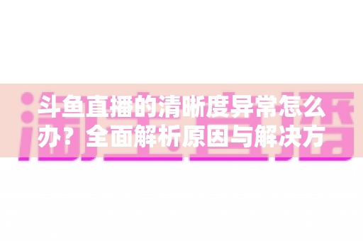 斗鱼直播的清晰度异常怎么办?全面解析原因与解决方案,让你告别模糊画质 斗鱼直播的清晰度异常怎么办?全面解析原因与解决方案,让你告别模糊画质