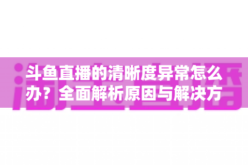 斗鱼直播的清晰度异常怎么办?全面解析原因与解决方案,让你告别模糊画质 斗鱼直播的清晰度异常怎么办?全面解析原因与解决方案,让你告别模糊画质
