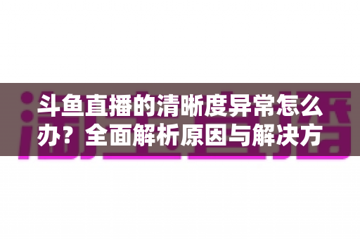 斗鱼直播的清晰度异常怎么办?全面解析原因与解决方案,让你告别模糊画质 斗鱼直播的清晰度异常怎么办?全面解析原因与解决方案,让你告别模糊画质