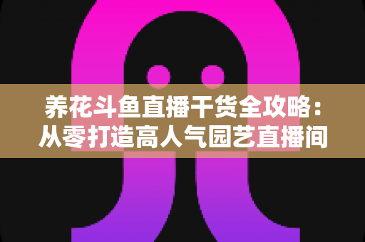养花斗鱼直播干货全攻略:从零打造高人气园艺直播间的实战指南 养花斗鱼直播干货全攻略:从零打造高人气园艺直播间的实战指南