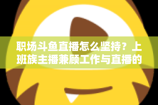 职场斗鱼直播怎么坚持?上班族主播兼顾工作与直播的全攻略 职场斗鱼直播怎么坚持?上班族主播兼顾工作与直播的全攻略
