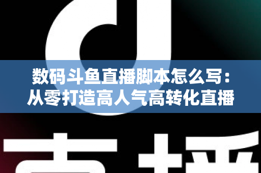 数码斗鱼直播脚本怎么写:从零打造高人气高转化直播话术的完整指南 数码斗鱼直播脚本怎么写:从零打造高人气高转化直播话术的完整指南
