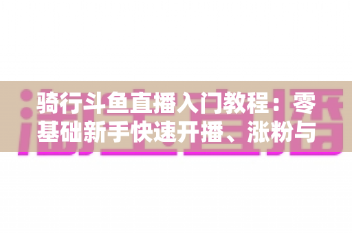 骑行斗鱼直播入门教程:零基础新手快速开播、涨粉与变现的完整实战指南 骑行斗鱼直播入门教程:零基础新手快速开播、涨粉与变现的完整实战指南