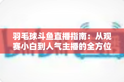 羽毛球斗鱼直播指南：从观赛小白到人气主播的全方位实战手册