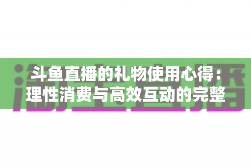 斗鱼直播的礼物使用心得:理性消费与高效互动的完整攻略 斗鱼直播的礼物使用心得:理性消费与高效互动的完整攻略