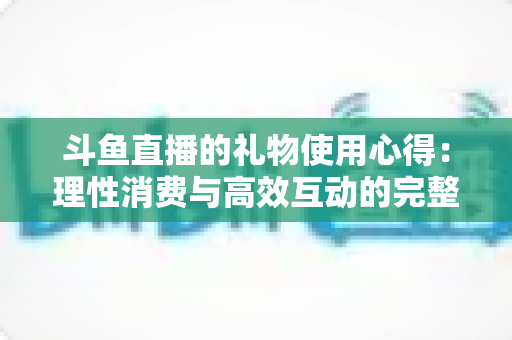 斗鱼直播的礼物使用心得:理性消费与高效互动的完整攻略 斗鱼直播的礼物使用心得:理性消费与高效互动的完整攻略
