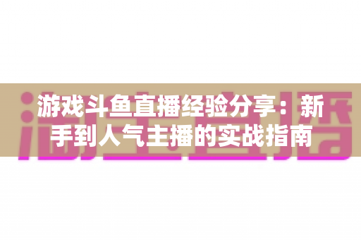 游戏斗鱼直播经验分享:新手到人气主播的实战指南 游戏斗鱼直播经验分享:新手到人气主播的实战指南