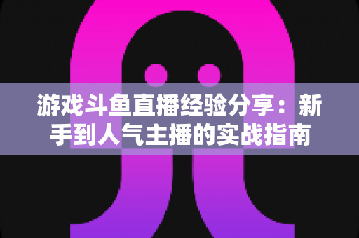 游戏斗鱼直播经验分享:新手到人气主播的实战指南 游戏斗鱼直播经验分享:新手到人气主播的实战指南