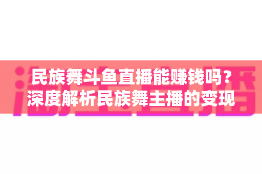 民族舞斗鱼直播能赚钱吗？深度解析民族舞主播的变现渠道与真实收益