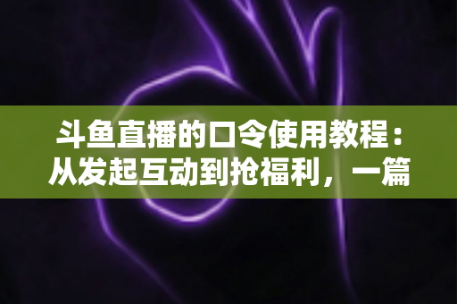 斗鱼直播的口令使用教程：从发起互动到抢福利，一篇教你全流程操作