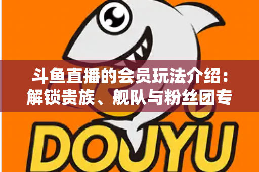 斗鱼直播的会员玩法介绍:解锁贵族、舰队与粉丝团专属特权,开启高清畅聊新体验 斗鱼直播的会员玩法介绍:解锁贵族、舰队与粉丝团专属特权,开启高清畅聊新体验