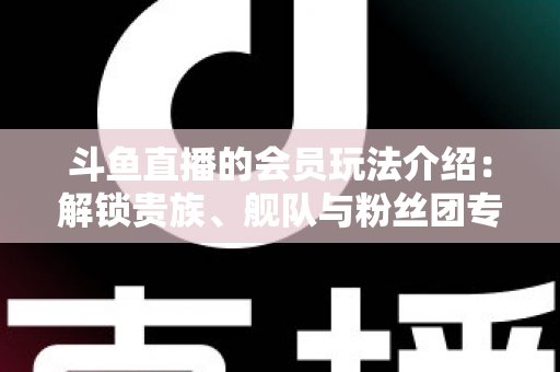 斗鱼直播的会员玩法介绍：解锁贵族、舰队与粉丝团专属特权，开启高清畅聊新体验