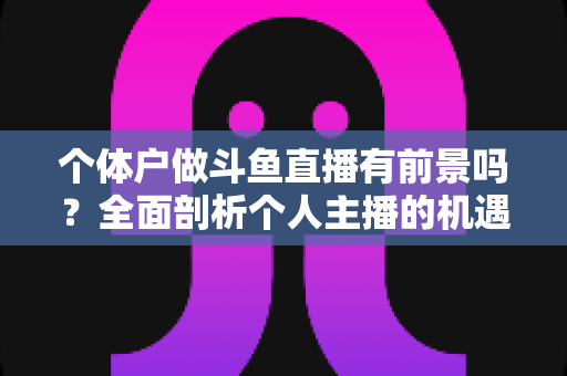 个体户做斗鱼直播有前景吗？全面剖析个人主播的机遇、挑战与变现路径