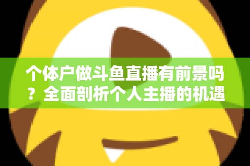 个体户做斗鱼直播有前景吗？全面剖析个人主播的机遇、挑战与变现路径