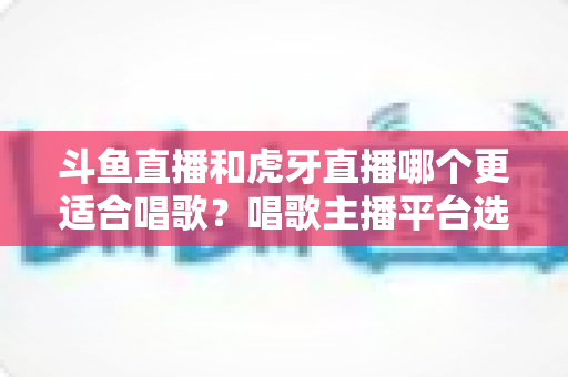 斗鱼直播和虎牙直播哪个更适合唱歌？唱歌主播平台选择深度解析与实用指南