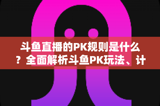 斗鱼直播的PK规则是什么？全面解析斗鱼PK玩法、计分方式与惩罚机制