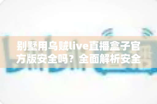 别墅用乌贼live直播盒子官方版安全吗?全面解析安全性、选购要点与使用指南 别墅用乌贼live直播盒子官方版安全吗?全面解析安全性、选购要点与使用指南