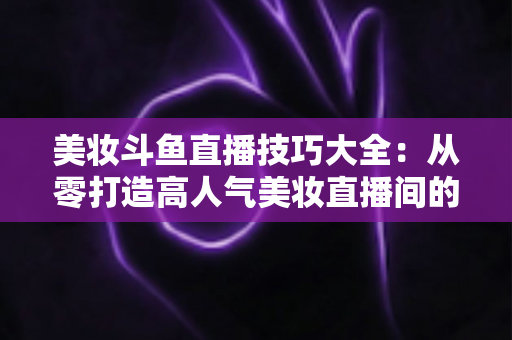 美妆斗鱼直播技巧大全:从零打造高人气美妆直播间的实战指南 美妆斗鱼直播技巧大全:从零打造高人气美妆直播间的实战指南