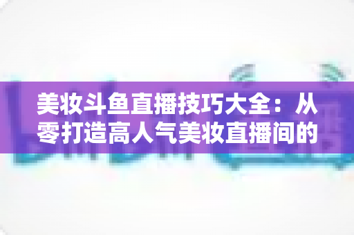 美妆斗鱼直播技巧大全：从零打造高人气美妆直播间的实战指南