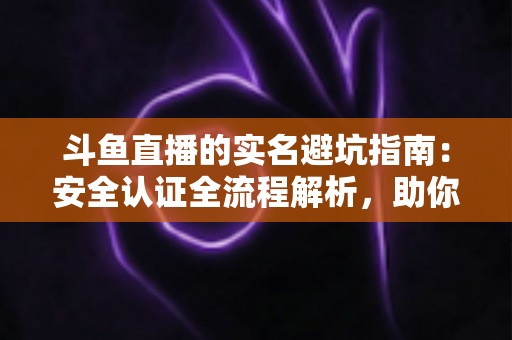 斗鱼直播的实名避坑指南：安全认证全流程解析，助你远离钓鱼与诈骗陷阱