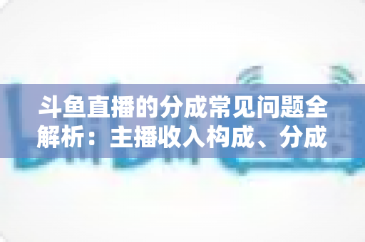 斗鱼直播的分成常见问题全解析：主播收入构成、分成比例与提现规则一文读懂
