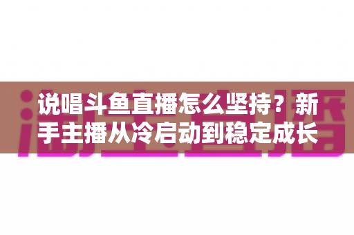 说唱斗鱼直播怎么坚持?新手主播从冷启动到稳定成长的实战指南 说唱斗鱼直播怎么坚持?新手主播从冷启动到稳定成长的实战指南