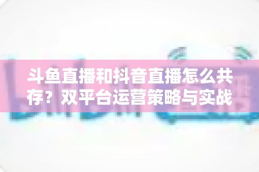 斗鱼直播和抖音直播怎么共存？双平台运营策略与实战指南全解析