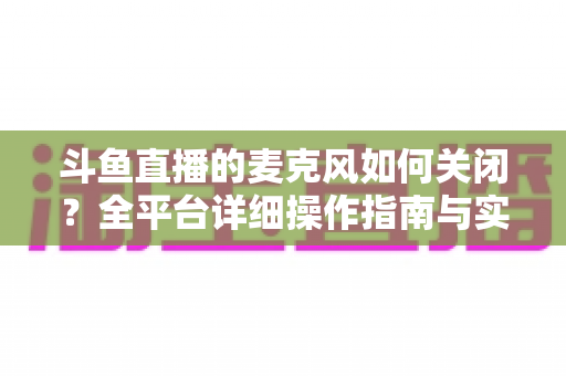 斗鱼直播的麦克风如何关闭？全平台详细操作指南与实用技巧