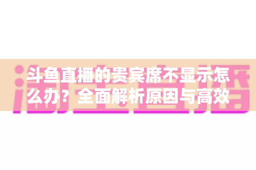 斗鱼直播的贵宾席不显示怎么办?全面解析原因与高效解决方法指南 斗鱼直播的贵宾席不显示怎么办?全面解析原因与高效解决方法指南