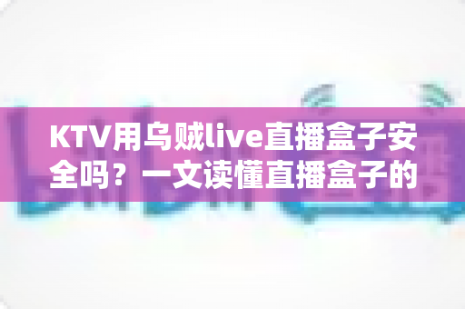 KTV用乌贼live直播盒子安全吗？一文读懂直播盒子的安全性、潜在风险与避坑指南