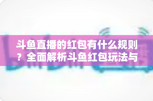 斗鱼直播的红包有什么规则?全面解析斗鱼红包玩法与领取指南 斗鱼直播的红包有什么规则?全面解析斗鱼红包玩法与领取指南