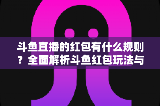 斗鱼直播的红包有什么规则?全面解析斗鱼红包玩法与领取指南 斗鱼直播的红包有什么规则?全面解析斗鱼红包玩法与领取指南