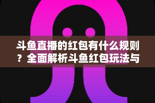 斗鱼直播的红包有什么规则？全面解析斗鱼红包玩法与领取指南