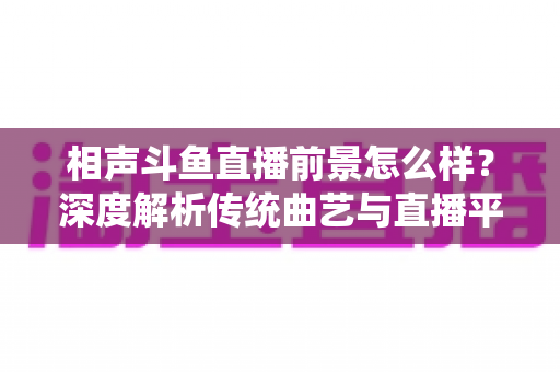 相声斗鱼直播前景怎么样？深度解析传统曲艺与直播平台融合的机遇与挑战