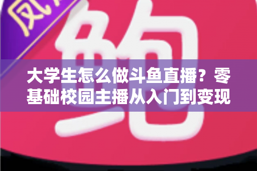 大学生怎么做斗鱼直播?零基础校园主播从入门到变现的完整指南 大学生怎么做斗鱼直播?零基础校园主播从入门到变现的完整指南