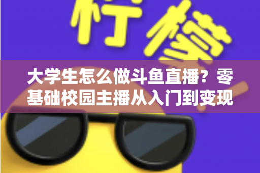 大学生怎么做斗鱼直播?零基础校园主播从入门到变现的完整指南 大学生怎么做斗鱼直播?零基础校园主播从入门到变现的完整指南