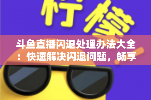 斗鱼直播闪退处理办法大全：快速解决闪退问题，畅享流畅直播体验