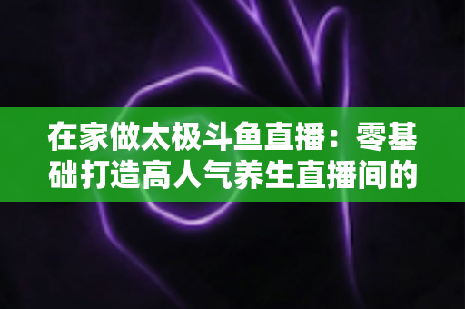 在家做太极斗鱼直播:零基础打造高人气养生直播间的完整指南 在家做太极斗鱼直播:零基础打造高人气养生直播间的完整指南